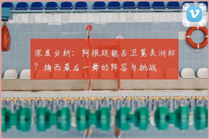 深度分析:阿根廷能否卫冕美洲杯?梅西最后一舞的阵容与挑战