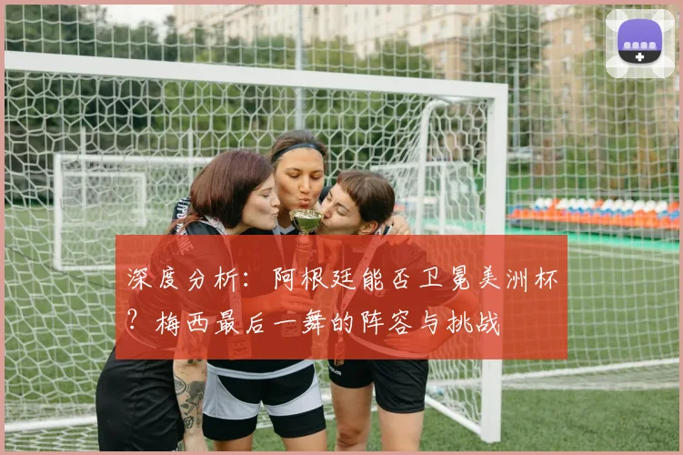 深度分析：阿根廷能否卫冕美洲杯？梅西最后一舞的阵容与挑战
