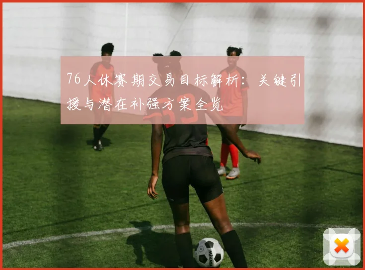 76人休赛期交易目标解析:关键引援与潜在补强方案全览