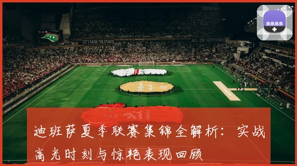 迪班萨夏季联赛集锦全解析：实战高光时刻与惊艳表现回顾