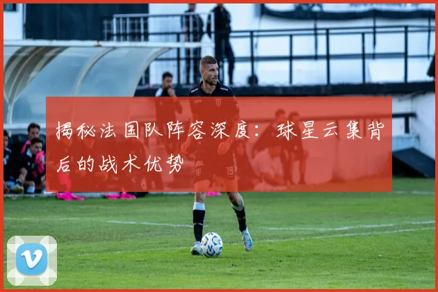 揭秘法国队阵容深度：球星云集背后的战术优势