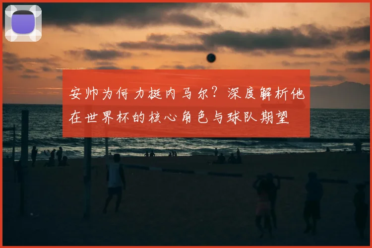 安帅为何力挺内马尔？深度解析他在世界杯的核心角色与球队期望