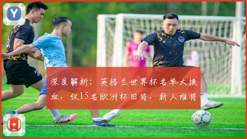 深度解析:英格兰世界杯名单大换血,仅15名欧洲杯旧将,新人谁将挑大梁?