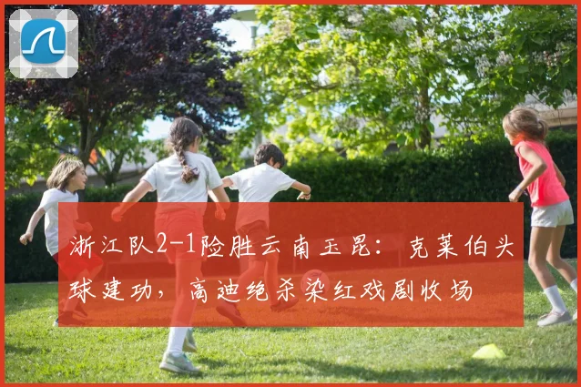 浙江队2-1险胜云南玉昆：克莱伯头球建功，高迪绝杀染红戏剧收场