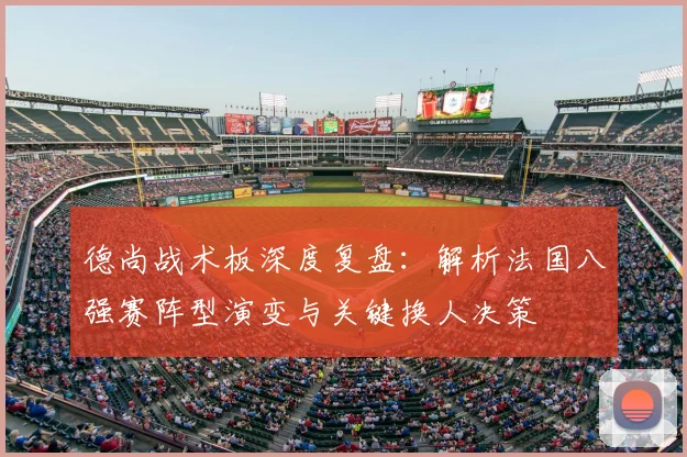德尚战术板深度复盘：解析法国八强赛阵型演变与关键换人决策
