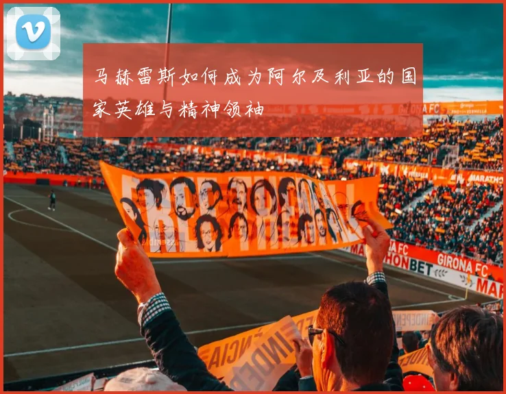 马赫雷斯如何成为阿尔及利亚的国家英雄与精神领袖